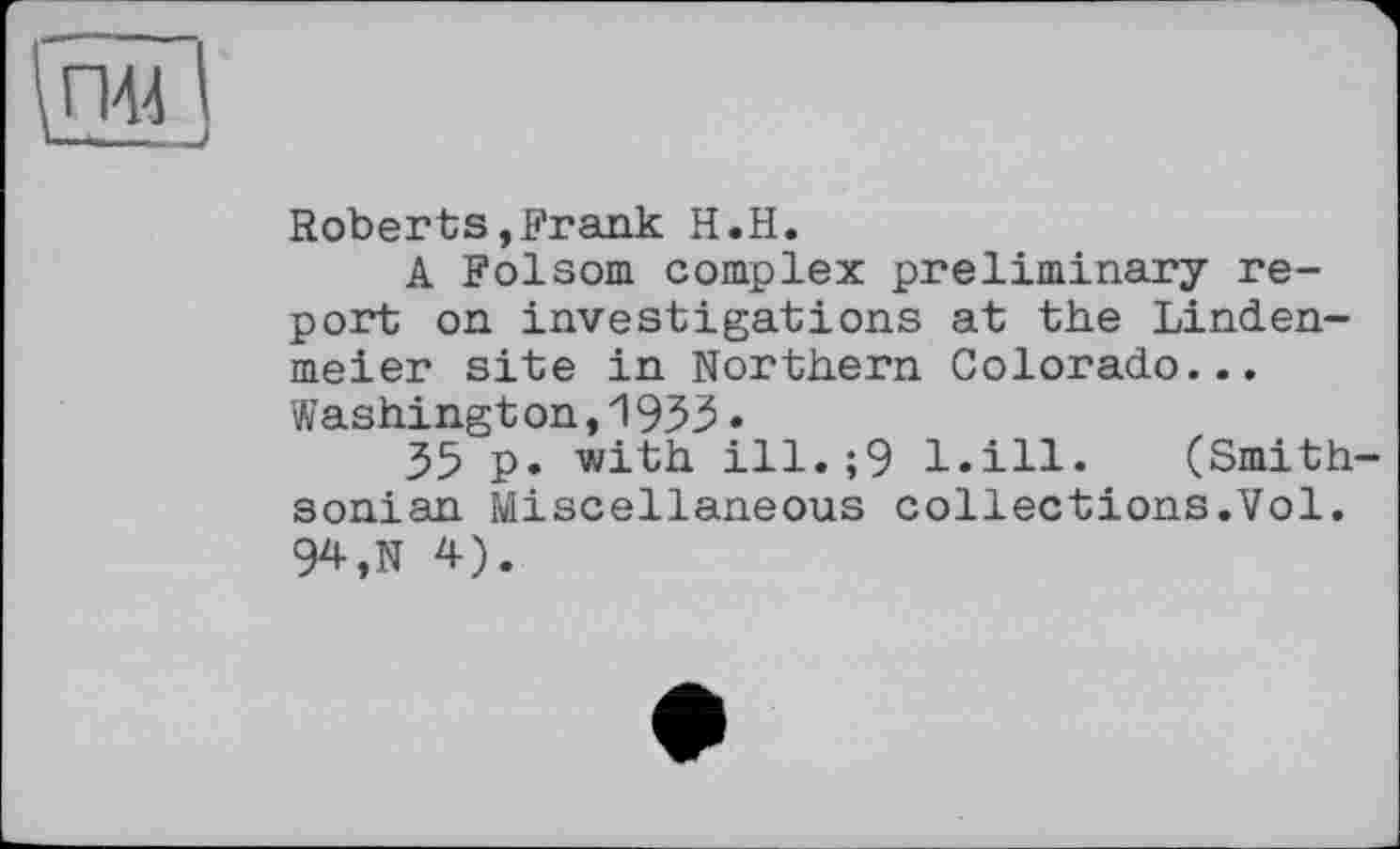 ﻿\П44 і U-——.__>
Roberts,Frank H.H.
A Folsom complex preliminary report on investigations at the Linden-meier site in Northern Colorado... Washington,1933•
35 p. with ill.;9 l.ill. (Smithsonian Miscellaneous collections.Vol. 94,N 4).